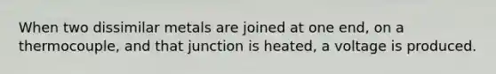 When two dissimilar metals are joined at one end, on a thermocouple, and that junction is heated, a voltage is produced.