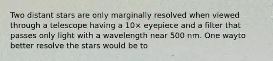 Two distant stars are only marginally resolved when viewed through a telescope having a 10× eyepiece and a filter that passes only light with a wavelength near 500 nm. One wayto better resolve the stars would be to