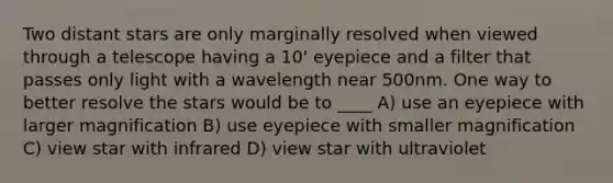 Two distant stars are only marginally resolved when viewed through a telescope having a 10' eyepiece and a filter that passes only light with a wavelength near 500nm. One way to better resolve the stars would be to ____ A) use an eyepiece with larger magnification B) use eyepiece with smaller magnification C) view star with infrared D) view star with ultraviolet