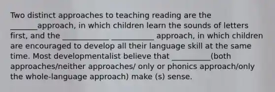 Two distinct approaches to teaching reading are the _______approach, in which children learn the sounds of letters first, and the ____________ ___________ approach, in which children are encouraged to develop all their language skill at the same time. Most developmentalist believe that __________(both approaches/neither approaches/ only or phonics approach/only the whole-language approach) make (s) sense.