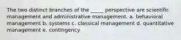 The two distinct branches of the _____ perspective are scientific management and administrative management. a. behavioral management b. systems c. classical management d. quantitative management e. contingency