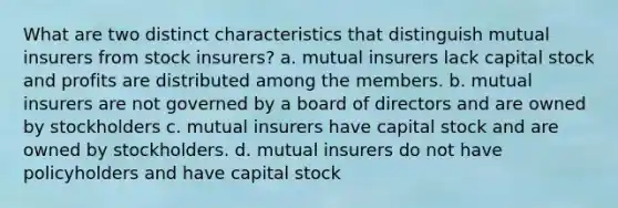 What are two distinct characteristics that distinguish mutual insurers from stock insurers? a. mutual insurers lack capital stock and profits are distributed among the members. b. mutual insurers are not governed by a board of directors and are owned by stockholders c. mutual insurers have capital stock and are owned by stockholders. d. mutual insurers do not have policyholders and have capital stock