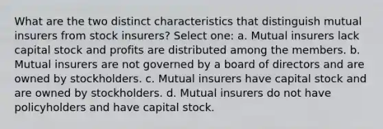 What are the two distinct characteristics that distinguish mutual insurers from stock insurers? Select one: a. Mutual insurers lack capital stock and profits are distributed among the members. b. Mutual insurers are not governed by a board of directors and are owned by stockholders. c. Mutual insurers have capital stock and are owned by stockholders. d. Mutual insurers do not have policyholders and have capital stock.