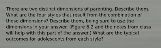 There are two distinct dimensions of parenting. Describe them. What are the four styles that result from the combination of these dimensions? Describe them, being sure to use the dimensions in your answer. (Figure 8.2 and the notes from class will help with this part of the answer.) What are the typical outcomes for adolescents from each style?