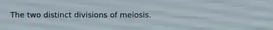 The two distinct divisions of meiosis.