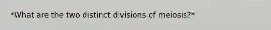 *What are the two distinct divisions of meiosis?*