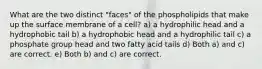 What are the two distinct "faces" of the phospholipids that make up the surface membrane of a cell? a) a hydrophilic head and a hydrophobic tail b) a hydrophobic head and a hydrophilic tail c) a phosphate group head and two fatty acid tails d) Both a) and c) are correct. e) Both b) and c) are correct.