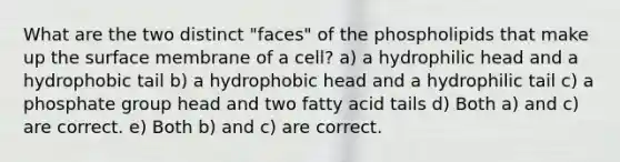 What are the two distinct "faces" of the phospholipids that make up the surface membrane of a cell? a) a hydrophilic head and a hydrophobic tail b) a hydrophobic head and a hydrophilic tail c) a phosphate group head and two fatty acid tails d) Both a) and c) are correct. e) Both b) and c) are correct.