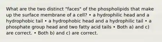 What are the two distinct "faces" of the phospholipids that make up the surface membrane of a cell? • a hydrophilic head and a hydrophobic tail • a hydrophobic head and a hydrophilic tail • a phosphate group head and two fatty acid tails • Both a) and c) are correct. • Both b) and c) are correct.