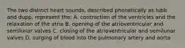 The two distinct heart sounds, described phonetically as lubb and dupp, represent the: A. contraction of the ventricles and the relaxation of the atria B. opening of the atrioventricular and semilunar valves C. closing of the atrioventricular and semilunar valves D. surging of blood into the pulmonary artery and aorta