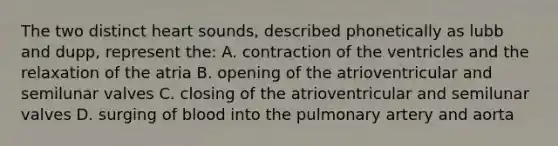 The two distinct heart sounds, described phonetically as lubb and dupp, represent the: A. contraction of the ventricles and the relaxation of the atria B. opening of the atrioventricular and semilunar valves C. closing of the atrioventricular and semilunar valves D. surging of blood into the pulmonary artery and aorta