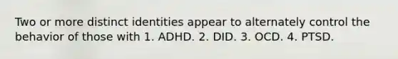 Two or more distinct identities appear to alternately control the behavior of those with 1. ADHD. 2. DID. 3. OCD. 4. PTSD.