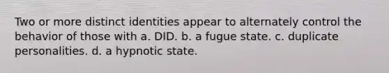 Two or more distinct identities appear to alternately control the behavior of those with a. DID. b. a fugue state. c. duplicate personalities. d. a hypnotic state.