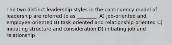 The two distinct leadership styles in the contingency model of leadership are referred to as ________. A) job-oriented and employee-oriented B) task-oriented and relationship-oriented C) initiating structure and consideration D) initiating job and relationship