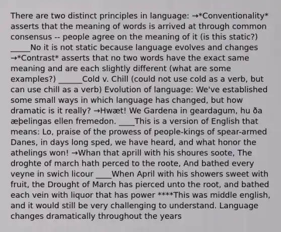 There are two distinct principles in language: →*Conventionality* asserts that the meaning of words is arrived at through common consensus -- people agree on the meaning of it (is this static?) _____No it is not static because language evolves and changes →*Contrast* asserts that no two words have the exact same meaning and are each slightly different (what are some examples?) ______Cold v. Chill (could not use cold as a verb, but can use chill as a verb) Evolution of language: We've established some small ways in which language has changed, but how dramatic is it really? →Hwæt! We Gardena in geardagum, hu ða æþelingas ellen fremedon. ____This is a version of English that means: Lo, praise of the prowess of people-kings of spear-armed Danes, in days long sped, we have heard, and what honor the athelings won! →Whan that aprill with his shoures soote, The droghte of march hath perced to the roote, And bathed every veyne in swich licour ____When April with his showers sweet with fruit, the Drought of March has pierced unto the root, and bathed each vein with liquor that has power ****This was middle english, and it would still be very challenging to understand. Language changes dramatically throughout the years