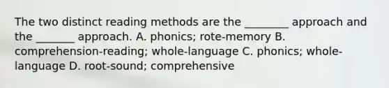 The two distinct reading methods are the ________ approach and the _______ approach. A. phonics; rote-memory B. comprehension-reading; whole-language C. phonics; whole-language D. root-sound; comprehensive