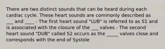 There are two distinct sounds that can be heard during each cardiac cycle. These heart sounds are commonly described as ___ and ____ - The first heart sound "LUB" is referred to as S1 and is associated with the closure of the ___ valves - The second heart sound "DUB" called S2 occurs as the _____ valves close and corresponds with the end of Systole