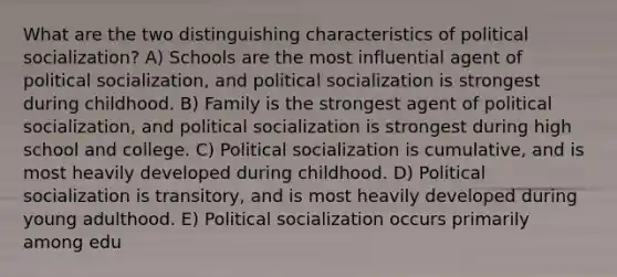 What are the two distinguishing characteristics of political socialization? A) Schools are the most influential agent of political socialization, and political socialization is strongest during childhood. B) Family is the strongest agent of political socialization, and political socialization is strongest during high school and college. C) Political socialization is cumulative, and is most heavily developed during childhood. D) Political socialization is transitory, and is most heavily developed during young adulthood. E) Political socialization occurs primarily among edu