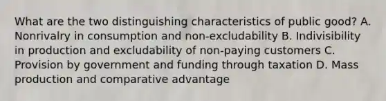 What are the two distinguishing characteristics of public good? A. Nonrivalry in consumption and non-excludability B. Indivisibility in production and excludability of non-paying customers C. Provision by government and funding through taxation D. Mass production and comparative advantage