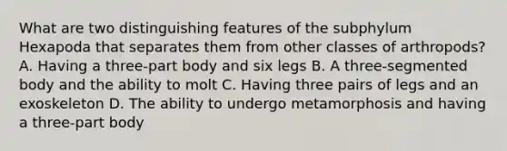 What are two distinguishing features of the subphylum Hexapoda that separates them from other classes of arthropods? A. Having a three-part body and six legs B. A three-segmented body and the ability to molt C. Having three pairs of legs and an exoskeleton D. The ability to undergo metamorphosis and having a three-part body