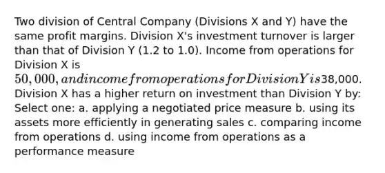 Two division of Central Company (Divisions X and Y) have the same profit margins. Division X's investment turnover is larger than that of Division Y (1.2 to 1.0). Income from operations for Division X is 50,000, and income from operations for Division Y is38,000. Division X has a higher return on investment than Division Y by: Select one: a. applying a negotiated price measure b. using its assets more efficiently in generating sales c. comparing income from operations d. using income from operations as a performance measure