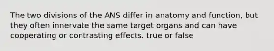 The two divisions of the ANS differ in anatomy and function, but they often innervate the same target organs and can have cooperating or contrasting effects. true or false