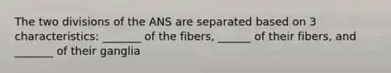 The two divisions of the ANS are separated based on 3 characteristics: _______ of the fibers, ______ of their fibers, and _______ of their ganglia