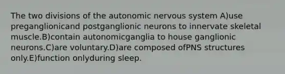 The two divisions of the autonomic nervous system A)use preganglionicand postganglionic neurons to innervate skeletal muscle.B)contain autonomicganglia to house ganglionic neurons.C)are voluntary.D)are composed ofPNS structures only.E)function onlyduring sleep.