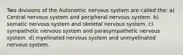 Two divisions of the Autonomic nervous system are called the: a) Central nervous system and peripheral nervous system. b) somatic nervous system and skeletal nervous system. c) sympathetic nervous system and parasympathetic nervous system. d) myelinated nervous system and unmyelinated nervous system.