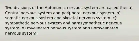 Two divisions of the Autonomic nervous system are called the: a) Central nervous system and peripheral nervous system. b) somatic nervous system and skeletal nervous system. c) sympathetic nervous system and parasympathetic nervous system. d) myelinated nervous system and unmyelinated nervous system.