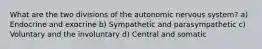 What are the two divisions of the autonomic nervous system? a) Endocrine and exocrine b) Sympathetic and parasympathetic c) Voluntary and the involuntary d) Central and somatic