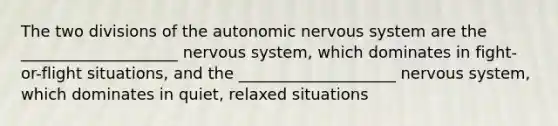 The two divisions of <a href='https://www.questionai.com/knowledge/kMqcwgxBsH-the-autonomic-nervous-system' class='anchor-knowledge'>the autonomic <a href='https://www.questionai.com/knowledge/kThdVqrsqy-nervous-system' class='anchor-knowledge'>nervous system</a></a> are the ____________________ nervous system, which dominates in fight-or-flight situations, and the ____________________ nervous system, which dominates in quiet, relaxed situations