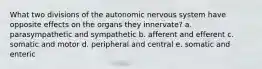 What two divisions of the autonomic nervous system have opposite effects on the organs they innervate? a. parasympathetic and sympathetic b. afferent and efferent c. somatic and motor d. peripheral and central e. somatic and enteric