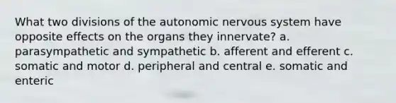 What two divisions of the autonomic nervous system have opposite effects on the organs they innervate? a. parasympathetic and sympathetic b. afferent and efferent c. somatic and motor d. peripheral and central e. somatic and enteric