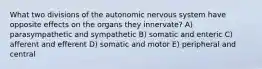 What two divisions of the autonomic nervous system have opposite effects on the organs they innervate? A) parasympathetic and sympathetic B) somatic and enteric C) afferent and efferent D) somatic and motor E) peripheral and central