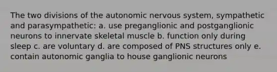 The two divisions of <a href='https://www.questionai.com/knowledge/kMqcwgxBsH-the-autonomic-nervous-system' class='anchor-knowledge'>the autonomic nervous system</a>, sympathetic and parasympathetic: a. use preganglionic and postganglionic neurons to innervate skeletal muscle b. function only during sleep c. are voluntary d. are composed of PNS structures only e. contain autonomic ganglia to house ganglionic neurons