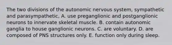 The two divisions of <a href='https://www.questionai.com/knowledge/kMqcwgxBsH-the-autonomic-nervous-system' class='anchor-knowledge'>the autonomic <a href='https://www.questionai.com/knowledge/kThdVqrsqy-nervous-system' class='anchor-knowledge'>nervous system</a></a>, sympathetic and parasympathetic, A. use preganglionic and postganglionic neurons to innervate skeletal muscle. B. contain autonomic ganglia to house ganglionic neurons. C. are voluntary. D. are composed of PNS structures only. E. function only during sleep.