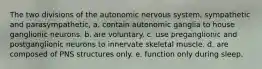 The two divisions of the autonomic nervous system, sympathetic and parasympathetic, a. contain autonomic ganglia to house ganglionic neurons. b. are voluntary. c. use preganglionic and postganglionic neurons to innervate skeletal muscle. d. are composed of PNS structures only. e. function only during sleep.