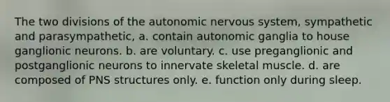 The two divisions of <a href='https://www.questionai.com/knowledge/kMqcwgxBsH-the-autonomic-nervous-system' class='anchor-knowledge'>the autonomic <a href='https://www.questionai.com/knowledge/kThdVqrsqy-nervous-system' class='anchor-knowledge'>nervous system</a></a>, sympathetic and parasympathetic, a. contain autonomic ganglia to house ganglionic neurons. b. are voluntary. c. use preganglionic and postganglionic neurons to innervate skeletal muscle. d. are composed of PNS structures only. e. function only during sleep.