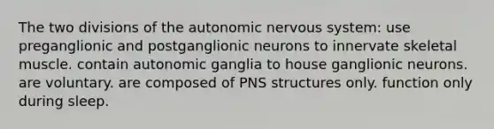 The two divisions of the autonomic nervous system: use preganglionic and postganglionic neurons to innervate skeletal muscle. contain autonomic ganglia to house ganglionic neurons. are voluntary. are composed of PNS structures only. function only during sleep.