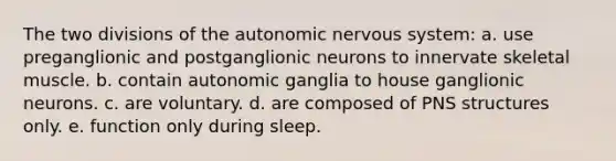 The two divisions of the autonomic nervous system: a. use preganglionic and postganglionic neurons to innervate skeletal muscle. b. contain autonomic ganglia to house ganglionic neurons. c. are voluntary. d. are composed of PNS structures only. e. function only during sleep.