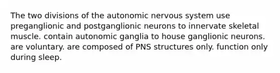 The two divisions of <a href='https://www.questionai.com/knowledge/kMqcwgxBsH-the-autonomic-nervous-system' class='anchor-knowledge'>the autonomic <a href='https://www.questionai.com/knowledge/kThdVqrsqy-nervous-system' class='anchor-knowledge'>nervous system</a></a> use preganglionic and postganglionic neurons to innervate skeletal muscle. contain autonomic ganglia to house ganglionic neurons. are voluntary. are composed of PNS structures only. function only during sleep.