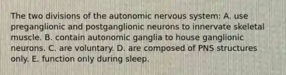 The two divisions of the autonomic nervous system: A. use preganglionic and postganglionic neurons to innervate skeletal muscle. B. contain autonomic ganglia to house ganglionic neurons. C. are voluntary. D. are composed of PNS structures only. E. function only during sleep.