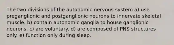 The two divisions of the autonomic nervous system a) use preganglionic and postganglionic neurons to innervate skeletal muscle. b) contain autonomic ganglia to house ganglionic neurons. c) are voluntary. d) are composed of PNS structures only. e) function only during sleep.