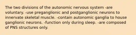 The two divisions of the autonomic nervous system -are voluntary. -use preganglionic and postganglionic neurons to innervate skeletal muscle. -contain autonomic ganglia to house ganglionic neurons. -function only during sleep. -are composed of PNS structures only.