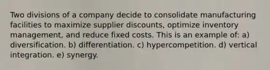 Two divisions of a company decide to consolidate manufacturing facilities to maximize supplier discounts, optimize inventory management, and reduce fixed costs. This is an example of: a) diversification. b) differentiation. c) hypercompetition. d) vertical integration. e) synergy.