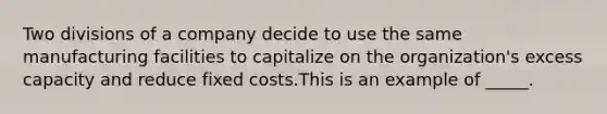 Two divisions of a company decide to use the same manufacturing facilities to capitalize on the organization's excess capacity and reduce fixed costs.This is an example of _____.