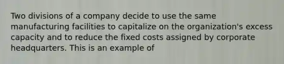 Two divisions of a company decide to use the same manufacturing facilities to capitalize on the organization's excess capacity and to reduce the fixed costs assigned by corporate headquarters. This is an example of