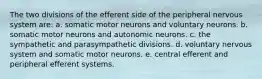 The two divisions of the efferent side of the peripheral nervous system are: a. somatic motor neurons and voluntary neurons. b. somatic motor neurons and autonomic neurons. c. the sympathetic and parasympathetic divisions. d. voluntary nervous system and somatic motor neurons. e. central efferent and peripheral efferent systems.