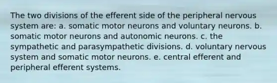 The two divisions of the efferent side of the peripheral nervous system are: a. somatic motor neurons and voluntary neurons. b. somatic motor neurons and autonomic neurons. c. the sympathetic and parasympathetic divisions. d. voluntary nervous system and somatic motor neurons. e. central efferent and peripheral efferent systems.